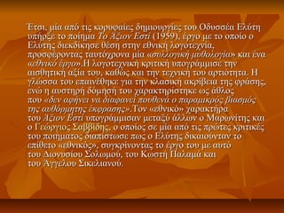 Έτσι, μία από τις κορυφαίες δημιουργίες του Οδυσσέα ΕλύτηΈτσι, μία από τις κορυφαίες δημιουργίες του Οδυσσέα Ελύτη
υπήρξε το ποίημαυπήρξε το ποίημα Το Άξιον ΕστίΤο Άξιον Εστί (1959), έργο με το οποίο ο(1959), έργο με το οποίο ο
Ελύτης διεκδίκησε θέση στην εθνική λογοτεχνία,Ελύτης διεκδίκησε θέση στην εθνική λογοτεχνία,
προσφέροντας ταυτόχρονα μία «προσφέροντας ταυτόχρονα μία «συλλογική μυθολογίασυλλογική μυθολογία» και ένα» και ένα
««εθνικό έργοεθνικό έργο».Η λογοτεχνική κριτική υπογράμμισε την».Η λογοτεχνική κριτική υπογράμμισε την
αισθητική αξία του, καθώς και την τεχνική του αρτιότητα. Ηαισθητική αξία του, καθώς και την τεχνική του αρτιότητα. Η
γλώσσα του επαινέθηκε για την κλασική ακρίβεια της φράσης,γλώσσα του επαινέθηκε για την κλασική ακρίβεια της φράσης,
ενώ η αυστηρή δόμησή του χαρακτηρίστηκε ως άθλοςενώ η αυστηρή δόμησή του χαρακτηρίστηκε ως άθλος
πουπου «δεν αφήνει να διαφανεί πουθενά ο παραμικρός βιασμός«δεν αφήνει να διαφανεί πουθενά ο παραμικρός βιασμός
της αυθόρμητης έκφρασης»της αυθόρμητης έκφρασης».Τον «εθνικό» χαρακτήρα.Τον «εθνικό» χαρακτήρα
τουτου Άξιον ΕστίΆξιον Εστί υπογράμμισαν μεταξύ άλλων ο Μαρωνίτης καιυπογράμμισαν μεταξύ άλλων ο Μαρωνίτης και
οο Γεώργιος ΣαββίδηςΓεώργιος Σαββίδης, ο οποίος σε μία από τις πρώτες κριτικές, ο οποίος σε μία από τις πρώτες κριτικές
του ποιήματος διαπίστωσε πως ο Ελύτης δικαιούνταν τοτου ποιήματος διαπίστωσε πως ο Ελύτης δικαιούνταν το
επίθετο «εθνικός», συγκρίνοντας το έργο του με αυτόεπίθετο «εθνικός», συγκρίνοντας το έργο του με αυτό
του Διονυσίου Σολωμού, του Κωστή Παλαμά καιτου Διονυσίου Σολωμού, του Κωστή Παλαμά και
του Άγγελου Σικελιανού.του Άγγελου Σικελιανού.
 