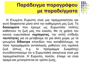 Παράδειγμα παραγράφου
με παραδείγματα
Η Ενωμένη Ευρώπη είναι μια πραγματικότητα και
αυτό διαφαίνεται μέσα από την καθημερινή μας ζωή. Τα
δικαιώματα που έχουμε ως Ευρωπαίοι πολίτες
καθιστούν τη ζωή μας πιο εύκολη. Με τη χρήση του
κοινού ευρωπαϊκού νομίσματος, την απλή επίδειξη
ταυτότητας για να μεταβούμε σε μια άλλη χώρα, με τα
μειωμένα δίδακτρα σπουδών που καταβάλλουμε, τα
τόσα προγράμματα ανταλλαγής μαθητών στη σχολική
ζωή (όπως π.χ. το πρόγραμμα Σωκράτης)
συνειδητοποιούμε ότι η Ευρωπαϊκή οικογένεια είναι μια
πραγματικότητα. Η Ευρώπη, λοιπόν, έπαψε να είναι
όραμα και μετατρέπεται σε τρόπο ζωής.
 