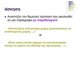 άσκηση
 Αναπτύξτε την θεματική πρόταση που ακολουθεί
σε μία παράγραφο με παραδείγματα
«Πολλοί ξένοι από φτωχές χώρες μεταναστεύουν σε
αναπτυγμένες χώρες. ...»
Ή
«Είναι πολύ εύκολο σήμερα να κατασπαταλήσει
κανείς τον χρόνο του εξαιτίας της τεχνολογίας. …»
 