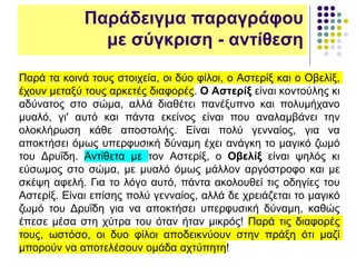 Παρά τα κοινά τους στοιχεία, οι δύο φίλοι, ο Αστερίξ και ο Οβελίξ,
έχουν μεταξύ τους αρκετές διαφορές. Ο Αστερίξ είναι κοντούλης κι
αδύνατος στο σώμα, αλλά διαθέτει πανέξυπνο και πολυμήχανο
μυαλό, γι' αυτό και πάντα εκείνος είναι που αναλαμβάνει την
ολοκλήρωση κάθε αποστολής. Είναι πολύ γενναίος, για να
αποκτήσει όμως υπερφυσική δύναμη έχει ανάγκη το μαγικό ζωμό
του Δρυΐδη. Αντίθετα με τον Αστερίξ, ο Οβελίξ είναι ψηλός κι
εύσωμος στο σώμα, με μυαλό όμως μάλλον αργόστροφο και με
σκέψη αφελή. Για το λόγο αυτό, πάντα ακολουθεί τις οδηγίες του
Αστερίξ. Είναι επίσης πολύ γενναίος, αλλά δε χρειάζεται το μαγικό
ζωμό του Δρυΐδη για να αποκτήσει υπερφυσική δύναμη, καθώς
έπεσε μέσα στη χύτρα του όταν ήταν μικρός! Παρά τις διαφορές
τους, ωστόσο, οι δυο φίλοι αποδεικνύουν στην πράξη ότι μαζί
μπορούν να αποτελέσουν ομάδα αχτύπητη!
Παράδειγμα παραγράφου
με σύγκριση - αντίθεση
 