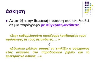 άσκηση
 Αναπτύξτε την θεματική πρόταση που ακολουθεί
σε μία παράγραφο με σύγκριση-αντίθεση
«Στην καθομιλουμένη ταυτίζουμε λανθασμένα τους
πρόσφυγες με τους μετανάστες. ... »
ή
«Δύσκολα μάλλον μπορεί να επιλέξει ο σύγχρονος
νέος ανάμεσα στο παραδοσιακό βιβλίο και το
ηλεκτρονικό e-book. ...»
 