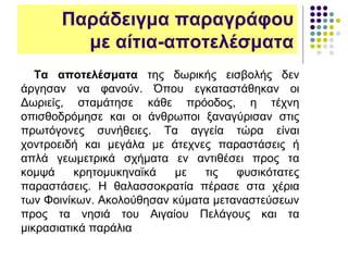 Παράδειγμα παραγράφου
με αίτια-αποτελέσματα
Τα αποτελέσματα της δωρικής εισβολής δεν
άργησαν να φανούν. Όπου εγκαταστάθηκαν οι
Δωριείς, σταμάτησε κάθε πρόοδος, η τέχνη
οπισθοδρόμησε και οι άνθρωποι ξαναγύρισαν στις
πρωτόγονες συνήθειες. Τα αγγεία τώρα είναι
χοντροειδή και μεγάλα με άτεχνες παραστάσεις ή
απλά γεωμετρικά σχήματα εν αντιθέσει προς τα
κομψά κρητομυκηναϊκά με τις φυσικότατες
παραστάσεις. Η θαλασσοκρατία πέρασε στα χέρια
των Φοινίκων. Ακολούθησαν κύματα μεταναστεύσεων
προς τα νησιά του Αιγαίου Πελάγους και τα
μικρασιατικά παράλια
 