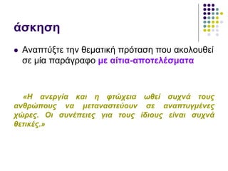 άσκηση
 Αναπτύξτε την θεματική πρόταση που ακολουθεί
σε μία παράγραφο με αίτια-αποτελέσματα
«Η ανεργία και η φτώχεια ωθεί συχνά τους
ανθρώπους να μεταναστεύουν σε αναπτυγμένες
χώρες. Οι συνέπειες για τους ίδιους είναι συχνά
θετικές.»
 