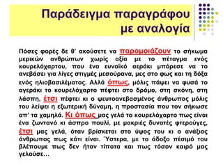 Παράδειγμα παραγράφου
με αναλογία
Πόσες φορές δε θ’ ακούσετε να παρομοιάζουν το σήκωμα
μερικών ανθρώπων χωρίς αξία με το πέταγμα ενός
κουρελόχαρτου, που ένα ευνοϊκό αεράκι μπόρεσε να το
ανεβάσει για λίγες στιγμές μεσούρανα, μες στο φως και τη δόξα
ενός ηλιοβασιλέματος. Αλλά όπως, μόλις πάψει να φυσά το
αγεράκι το κουρελόχαρτο πέφτει στο δρόμο, στη σκόνη, στη
λάσπη, έτσι πέφτει κι ο ψευτοανεβασμένος άνθρωπος μόλις
του λείψει η εξωτερική δύναμη, η προστασία που τον σήκωσε
απ’ τα χαμηλά. Κι όπως μας γελά το κουρελόχαρτο πως είναι
ένα ζωντανό κι άσπρο πουλί, με μακριές δυνατές φτερούγες,
έτσι μας γελά, όταν βρίσκεται στο ύψος του κι ο ανάξιος
άνθρωπος πως κάτι είναι. Ύστερα, με το άδοξο πέσιμό του
βλέπουμε πως δεν ήταν τίποτα και πως τόσον καιρό μας
γελούσε…
 