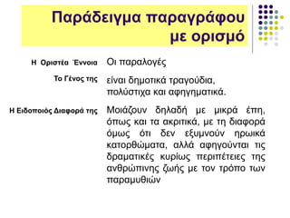 Παράδειγμα παραγράφου
με ορισμό
Η Οριστέα Έννοια
To Γένος της
Η Ειδοποιός Διαφορά της
Οι παραλογές
είναι δημοτικά τραγούδια,
πολύστιχα και αφηγηματικά.
Μοιάζουν δηλαδή με μικρά έπη,
όπως και τα ακριτικά, με τη διαφορά
όμως ότι δεν εξυμνούν ηρωικά
κατορθώματα, αλλά αφηγούνται τις
δραματικές κυρίως περιπέτειες της
ανθρώπινης ζωής με τον τρόπο των
παραμυθιών
 