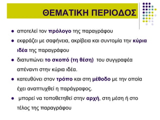 ΘΕΜΑΤΙΚΗ ΠΕΡΙΟΔΟΣ
 αποτελεί τον πρόλογο της παραγράφου
 εκφράζει µε σαφήνεια, ακρίβεια και συντοµία την κύρια
ιδέα της παραγράφου
 διατυπώνει το σκοπό (τη θέση) του συγγραφέα
απέναντι στην κύρια ιδέα.
 κατευθύνει στον τρόπο και στη µέθοδο µε την οποία
έχει αναπτυχθεί η παράγραφος.
 μπορεί να τοποθετηθεί στην αρχή, στη µέση ή στο
τέλος της παραγράφου
 