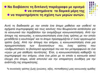  Να διαβάσετε τη διπλανή παράγραφο με ορισμό
 να επισημάνετε τα δομικά μέρη της
 να παρατηρήσετε τη σχέση των μερών αυτών.
Αυτή τη διαδικασία με την οποία ένα άτομο μαθαίνει και υιοθετεί τα
σχήματα συμπεριφοράς και τους κανόνες που θεωρούνται κατάλληλοι για
το κοινωνικό του περιβάλλον την ονομάζουμε κοινωνικοποίηση. Από την
άποψη της κοινωνίας, η κοινωνικοποίηση είναι ένας τρόπος με τον οποίο
μεταδίδεται η κουλτούρα* και το άτομο προσαρμόζεται σ' έναν οργανωμένο
τρόπο ζωής. Από την άποψη του ατόμου, η κοινωνικοποίηση είναι μια
πραγματοποίηση των δυνατοτήτων του, ένας τρόπος που
«ανθρωποποιεί» το βιολογικό οργανισμό του και τον μεταμορφώνει σε ένα
«εγώ» με μια αίσθηση ταυτότητας. Έτσι, η κοινωνικοποίηση καθορίζει τη
συμπεριφορά του ατόμου, είναι ένα μέσο με το οποίο η κοινωνία ασκεί
έλεγχο στο άτομο, αλλά αποτελεί και την απαραίτητη συνθήκη για την
ανάπτυξη της ατομικότητας.
*ο συνολικός τρόπος ζωής (γνώσεις, αξίες, πεποιθήσεις) μιας κοινωνικής ομάδας
 