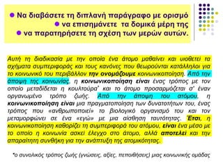  Να διαβάσετε τη διπλανή παράγραφο με ορισμό
 να επισημάνετε τα δομικά μέρη της
 να παρατηρήσετε τη σχέση των μερών αυτών.
Αυτή τη διαδικασία με την οποία ένα άτομο μαθαίνει και υιοθετεί τα
σχήματα συμπεριφοράς και τους κανόνες που θεωρούνται κατάλληλοι για
το κοινωνικό του περιβάλλον την ονομάζουμε κοινωνικοποίηση. Από την
άποψη της κοινωνίας, η κοινωνικοποίηση είναι ένας τρόπος με τον
οποίο μεταδίδεται η κουλτούρα* και το άτομο προσαρμόζεται σ' έναν
οργανωμένο τρόπο ζωής. Από την άποψη του ατόμου, η
κοινωνικοποίηση είναι μια πραγματοποίηση των δυνατοτήτων του, ένας
τρόπος που «ανθρωποποιεί» το βιολογικό οργανισμό του και τον
μεταμορφώνει σε ένα «εγώ» με μια αίσθηση ταυτότητας. Έτσι, η
κοινωνικοποίηση καθορίζει τη συμπεριφορά του ατόμου, είναι ένα μέσο με
το οποίο η κοινωνία ασκεί έλεγχο στο άτομο, αλλά αποτελεί και την
απαραίτητη συνθήκη για την ανάπτυξη της ατομικότητας.
*ο συνολικός τρόπος ζωής (γνώσεις, αξίες, πεποιθήσεις) μιας κοινωνικής ομάδας
 