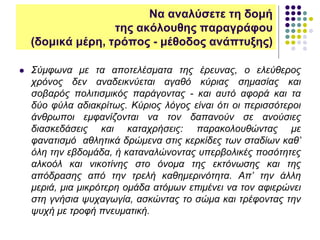 Να αναλύσετε τη δομή
της ακόλουθης παραγράφου
(δομικά μέρη, τρόπος - μέθοδος ανάπτυξης)
 Σύμφωνα με τα αποτελέσματα της έρευνας, ο ελεύθερος
χρόνος δεν αναδεικνύεται αγαθό κύριας σημασίας και
σοβαρός πολιτισμικός παράγοντας - και αυτό αφορά και τα
δύο φύλα αδιακρίτως. Κύριος λόγος είναι ότι οι περισσότεροι
άνθρωποι εμφανίζονται να τον δαπανούν σε ανούσιες
διασκεδάσεις και καταχρήσεις: παρακολουθώντας με
φανατισμό αθλητικά δρώμενα στις κερκίδες των σταδίων καθ’
όλη την εβδομάδα, ή καταναλώνοντας υπερβολικές ποσότητες
αλκοόλ και νικοτίνης στο όνομα της εκτόνωσης και της
απόδρασης από την τρελή καθημερινότητα. Απ’ την άλλη
μεριά, μια μικρότερη ομάδα ατόμων επιμένει να τον αφιερώνει
στη γνήσια ψυχαγωγία, ασκώντας το σώμα και τρέφοντας την
ψυχή με τροφή πνευματική.
 