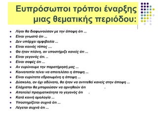 Ευπρόσωποι τρόποι έναρξης
μιας θεµατικής περιόδου:
 Λίγοι θα διαφωνούσαν µε την άποψη ότι ...
 Είναι γνωστό ότι ...
 Δεν υπάρχει αµφιβολία ...
 Είναι κοινός τόπος ....
 Θα ήταν πλάνη, αν υποστήριζε κανείς ότι ...
 Είναι γεγονός ότι. ..
 Είναι σαφές ότι ...
 Αν ευρύνουµε την παρατήρησή µας ...
 Κοινοτοπία τείνει να αποτελέσει η άποψη ...
 Είναι ευρύτατα εδραιωµένη η άποψη ...
 Δύσκολο, αν όχι αδύνατο, θα ήταν να αντιτεθεί κανείς στην άποψη ...
 Ελάχιστοι θα µπορούσαν να αρνηθούν ότι .
 Αποτελεί πραγµατικότητα το γεγονός ότι .
 Κατά κοινή οµολογία ...
 Υποστηρίζεται συχνά ότι ...
 Λέγεται συχνά ότι ...
 