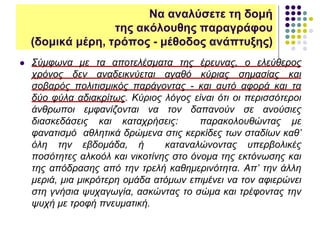  Σύμφωνα με τα αποτελέσματα της έρευνας, ο ελεύθερος
χρόνος δεν αναδεικνύεται αγαθό κύριας σημασίας και
σοβαρός πολιτισμικός παράγοντας - και αυτό αφορά και τα
δύο φύλα αδιακρίτως. Κύριος λόγος είναι ότι οι περισσότεροι
άνθρωποι εμφανίζονται να τον δαπανούν σε ανούσιες
διασκεδάσεις και καταχρήσεις: παρακολουθώντας με
φανατισμό αθλητικά δρώμενα στις κερκίδες των σταδίων καθ’
όλη την εβδομάδα, ή καταναλώνοντας υπερβολικές
ποσότητες αλκοόλ και νικοτίνης στο όνομα της εκτόνωσης και
της απόδρασης από την τρελή καθημερινότητα. Απ’ την άλλη
μεριά, μια μικρότερη ομάδα ατόμων επιμένει να τον αφιερώνει
στη γνήσια ψυχαγωγία, ασκώντας το σώμα και τρέφοντας την
ψυχή με τροφή πνευματική.
Να αναλύσετε τη δομή
της ακόλουθης παραγράφου
(δομικά μέρη, τρόπος - μέθοδος ανάπτυξης)
 