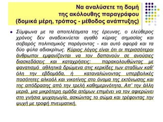  Σύμφωνα με τα αποτελέσματα της έρευνας, ο ελεύθερος
χρόνος δεν αναδεικνύεται αγαθό κύριας σημασίας και
σοβαρός πολιτισμικός παράγοντας - και αυτό αφορά και τα
δύο φύλα αδιακρίτως. Κύριος λόγος είναι ότι οι περισσότεροι
άνθρωποι εμφανίζονται να τον δαπανούν σε ανούσιες
διασκεδάσεις και καταχρήσεις: παρακολουθώντας με
φανατισμό αθλητικά δρώμενα στις κερκίδες των σταδίων καθ’
όλη την εβδομάδα, ή καταναλώνοντας υπερβολικές
ποσότητες αλκοόλ και νικοτίνης στο όνομα της εκτόνωσης και
της απόδρασης από την τρελή καθημερινότητα. Απ’ την άλλη
μεριά, μια μικρότερη ομάδα ατόμων επιμένει να τον αφιερώνει
στη γνήσια ψυχαγωγία, ασκώντας το σώμα και τρέφοντας την
ψυχή με τροφή πνευματική.
Να αναλύσετε τη δομή
της ακόλουθης παραγράφου
(δομικά μέρη, τρόπος - μέθοδος ανάπτυξης)
 