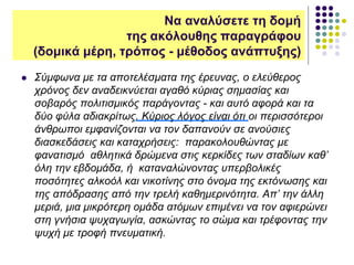 Σύμφωνα με τα αποτελέσματα της έρευνας, ο ελεύθερος
χρόνος δεν αναδεικνύεται αγαθό κύριας σημασίας και
σοβαρός πολιτισμικός παράγοντας - και αυτό αφορά και τα
δύο φύλα αδιακρίτως. Κύριος λόγος είναι ότι οι περισσότεροι
άνθρωποι εμφανίζονται να τον δαπανούν σε ανούσιες
διασκεδάσεις και καταχρήσεις: παρακολουθώντας με
φανατισμό αθλητικά δρώμενα στις κερκίδες των σταδίων καθ’
όλη την εβδομάδα, ή καταναλώνοντας υπερβολικές
ποσότητες αλκοόλ και νικοτίνης στο όνομα της εκτόνωσης και
της απόδρασης από την τρελή καθημερινότητα. Απ’ την άλλη
μεριά, μια μικρότερη ομάδα ατόμων επιμένει να τον αφιερώνει
στη γνήσια ψυχαγωγία, ασκώντας το σώμα και τρέφοντας την
ψυχή με τροφή πνευματική.
Να αναλύσετε τη δομή
της ακόλουθης παραγράφου
(δομικά μέρη, τρόπος - μέθοδος ανάπτυξης)
 