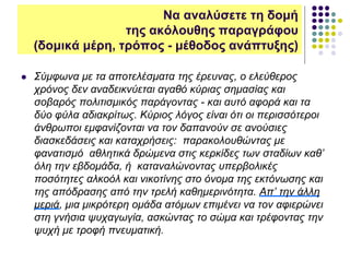  Σύμφωνα με τα αποτελέσματα της έρευνας, ο ελεύθερος
χρόνος δεν αναδεικνύεται αγαθό κύριας σημασίας και
σοβαρός πολιτισμικός παράγοντας - και αυτό αφορά και τα
δύο φύλα αδιακρίτως. Κύριος λόγος είναι ότι οι περισσότεροι
άνθρωποι εμφανίζονται να τον δαπανούν σε ανούσιες
διασκεδάσεις και καταχρήσεις: παρακολουθώντας με
φανατισμό αθλητικά δρώμενα στις κερκίδες των σταδίων καθ’
όλη την εβδομάδα, ή καταναλώνοντας υπερβολικές
ποσότητες αλκοόλ και νικοτίνης στο όνομα της εκτόνωσης και
της απόδρασης από την τρελή καθημερινότητα. Απ’ την άλλη
μεριά, μια μικρότερη ομάδα ατόμων επιμένει να τον αφιερώνει
στη γνήσια ψυχαγωγία, ασκώντας το σώμα και τρέφοντας την
ψυχή με τροφή πνευματική.
Να αναλύσετε τη δομή
της ακόλουθης παραγράφου
(δομικά μέρη, τρόπος - μέθοδος ανάπτυξης)
 
