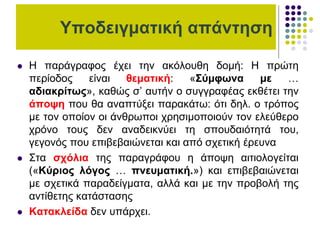 Υποδειγματική απάντηση
 Η παράγραφος έχει την ακόλουθη δομή: Η πρώτη
περίοδος είναι θεματική: «Σύμφωνα με …
αδιακρίτως», καθώς σ’ αυτήν ο συγγραφέας εκθέτει την
άποψη που θα αναπτύξει παρακάτω: ότι δηλ. ο τρόπος
με τον οποίον οι άνθρωποι χρησιμοποιούν τον ελεύθερο
χρόνο τους δεν αναδεικνύει τη σπουδαιότητά του,
γεγονός που επιβεβαιώνεται και από σχετική έρευνα
 Στα σχόλια της παραγράφου η άποψη αιτιολογείται
(«Κύριος λόγος … πνευματική.») και επιβεβαιώνεται
με σχετικά παραδείγματα, αλλά και με την προβολή της
αντίθετης κατάστασης
 Κατακλείδα δεν υπάρχει.
 