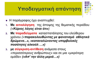 Υποδειγματική απάντηση
 Η παράγραφος έχει αναπτυχθεί:
1. Με αιτιολόγηση της άποψης της θεματικής περιόδου
(«Κύριος λόγος είναι ότι»)
2. Με παραδείγματα κατασπατάλησης του ελεύθερου
χρόνου («παρακολουθώντας με φανατισμό αθλητικά
δρώμενα...», «καταναλώνοντας υπερβολικές
ποσότητες αλκοόλ …»)
3. με σύγκριση-αντίθεση ανάμεσα στους
«περισσότερους ανθρώπους» και σε μια «μικρότερη
ομάδα» («Απ’ την άλλη μεριά…»)
 