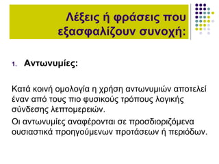 Λέξεις ή φράσεις που
εξασφαλίζουν συνοχή:
1. Αντωνυμίες:
Κατά κοινή ομολογία η χρήση αντωνυμιών αποτελεί
έναν από τους πιο φυσικούς τρόπους λογικής
σύνδεσης λεπτομερειών.
Οι αντωνυμίες αναφέρονται σε προσδιοριζόμενα
ουσιαστικά προηγούμενων προτάσεων ή περιόδων.
 