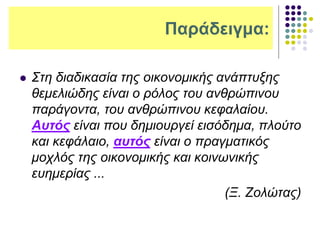 Παράδειγμα:
 Στη διαδικασία της οικονομικής ανάπτυξης
θεμελιώδης είναι ο ρόλος του ανθρώπινου
παράγοντα, του ανθρώπινου κεφαλαίου.
Αυτός είναι που δημιουργεί εισόδημα, πλούτο
και κεφάλαιο, αυτός είναι ο πραγματικός
μοχλός της οικονομικής και κοινωνικής
ευημερίας ...
(Ξ. Ζολώτας)
 