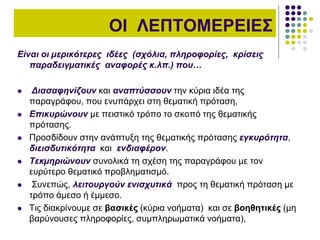 ΟΙ ΛΕΠΤΟΜΕΡΕΙΕΣ
Είναι οι µερικότερες ιδέες (σχόλια, πληροφορίες, κρίσεις
παραδειγµατικές αναφορές κ.λπ.) που…
 Διασαφηνίζουν και αναπτύσσουν την κύρια ιδέα της
παραγράφου, που ενυπάρχει στη θεµατική πρόταση,
 Επικυρώνουν µε πειστικό τρόπο το σκοπό της θεµατικής
πρότασης.
 Προσδίδουν στην ανάπτυξη της θεµατικής πρότασης εγκυρότητα,
διεισδυτικότητα και ενδιαφέρον.
 Τεκµηριώνουν συνολικά τη σχέση της παραγράφου µε τον
ευρύτερο θεµατικό προβληµατισµό.
 Συνεπώς, λειτουργούν ενισχυτικά προς τη θεµατική πρόταση µε
τρόπο άµεσο ή έµµεσο.
 Τις διακρίνουµε σε βασικές (κύρια νοήµατα) και σε βοηθητικές (µη
βαρύνουσες πληροφορίες, συµπληρωµατικά νοήµατα),
 