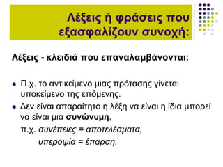 Λέξεις - κλειδιά που επαναλαμβάνονται:
 Π.χ. το αντικείµενο µιας πρότασης γίνεται
υποκείµενο της επόµενης.
 Δεν είναι απαραίτητο η λέξη να είναι η ίδια µπορεί
να είναι µια συνώνυµη,
π.χ. συνέπειες = αποτελέσµατα,
υπεροψία = έπαρση.
Λέξεις ή φράσεις που
εξασφαλίζουν συνοχή:
 