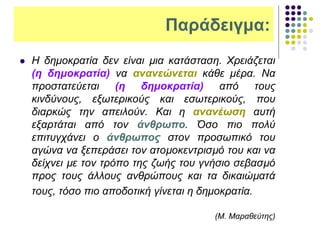 Παράδειγμα:
 Η δημοκρατία δεν είναι µια κατάσταση. Χρειάζεται
(η δημοκρατία) να ανανεώνεται κάθε μέρα. Να
προστατεύεται (η δημοκρατία) από τους
κινδύνους, εξωτερικούς και εσωτερικούς, που
διαρκώς την απειλούν. Και η ανανέωση αυτή
εξαρτάται από τον άνθρωπο. Όσο πιο πολύ
επιτυγχάνει ο άνθρωπος στον προσωπικό του
αγώνα να ξεπεράσει τον ατοµοκεντρισµό του και να
δείχνει µε τον τρόπο της ζωής του γνήσιο σεβασµό
προς τους άλλους ανθρώπους και τα δικαιώµατά
τους, τόσο πιο αποδοτική γίνεται η δημοκρατία.
(Μ. Μαραθεύτης)
 