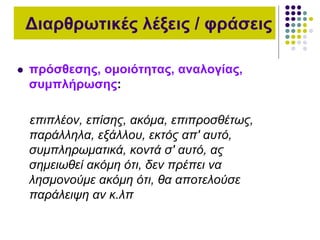 Διαρθρωτικές λέξεις / φράσεις
 πρόσθεσης, ομοιότητας, αναλογίας,
συμπλήρωσης:
επιπλέον, επίσης, ακόμα, επιπροσθέτως,
παράλληλα, εξάλλου, εκτός απ' αυτό,
συμπληρωματικά, κοντά σ' αυτό, ας
σημειωθεί ακόμη ότι, δεν πρέπει να
λησμονούμε ακόμη ότι, θα αποτελούσε
παράλειψη αν κ.λπ
 