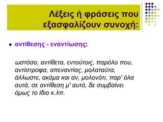  αντίθεσης - εναντίωσης:
ωστόσο, αντίθετα, εντούτοις, παρόλο που,
αντίστροφα, απεναντίας, μολαταύτα,
άλλωστε, ακόμα και αν, μολονότι, παρ' όλα
αυτά, σε αντίθεση μ' αυτό, δε συμβαίνει
όμως το ίδιο κ.λπ.
Λέξεις ή φράσεις που
εξασφαλίζουν συνοχή:
 