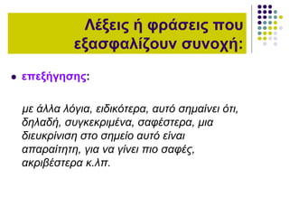  επεξήγησης:
με άλλα λόγια, ειδικότερα, αυτό σημαίνει ότι,
δηλαδή, συγκεκριμένα, σαφέστερα, μια
διευκρίνιση στο σημείο αυτό είναι
απαραίτητη, για να γίνει πιο σαφές,
ακριβέστερα κ.λπ.
Λέξεις ή φράσεις που
εξασφαλίζουν συνοχή:
 