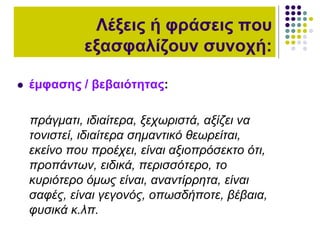  έμφασης / βεβαιότητας:
πράγματι, ιδιαίτερα, ξεχωριστά, αξίζει να
τονιστεί, ιδιαίτερα σημαντικό θεωρείται,
εκείνο που προέχει, είναι αξιοπρόσεκτο ότι,
προπάντων, ειδικά, περισσότερο, το
κυριότερο όμως είναι, αναντίρρητα, είναι
σαφές, είναι γεγονός, οπωσδήποτε, βέβαια,
φυσικά κ.λπ.
Λέξεις ή φράσεις που
εξασφαλίζουν συνοχή:
 