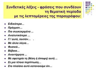 Συνδετικές λέξεις - φράσεις που συνδέουν
τη θεματική περίοδο
με τις λεπτομέρειες της παραγράφου:
 Ειδικότερα…
 Πράγµατι…
 Πιο συγκεκριµένα ...
 Αναλυτικότερα …
 Γι' αυτό, λοιπόν… .
 Με άλλα λόγια…
 Φυσικά...
 Βέβαια…
 Αναντίρρητα ...
 Με αφετηρία τη (θέση ή άποψη) αυτή ...
 Σε µια τέτοια περίπτωση…
 Στο πλαίσιο αυτό κατανοούµε ότι…
 