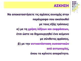 Να αποκαταστήσετε τις σχέσεις συνοχής στην
παράγραφο που ακολουθεί
με τους εξής τρόπους:
α) με τη χρήση λέξεων και εκφράσεων,
έτσι ώστε να δημιουργηθεί ένα κείμενο
με σύνθετες φράσεις,
β) με την αντικατάσταση ουσιαστικών
από αντωνυμίες,
όπου το κρίνετε απαραίτητο.
ΑΣΚΗΣΗ
 