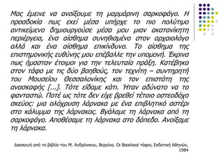 Μας έμεινε να ανοίξουμε τη μαρμάρινη σαρκοφάγο. Η
προσδοκία πως εκεί μέσα υπήρχε το πιο πολύτιμο
αντικείμενο δημιουργούσε μέσα μου μιαν ακατανίκητη
περιέργεια, ένα αίσθημα συνηθισμένο στον αρχαιολόγο
αλλά και ένα αίσθημα επικίνδυνο. Το αίσθημα της
επιστημονικής ευθύνης μου επέβαλλε την υπομονή. Έκρινα
πως ήμασταν έτοιμοι για την τελευταία πράξη. Κατέβηκα
στον τάφο με τις δύο βοηθούς, τον τεχνίτη – συντηρητή
του Μουσείου Θεσσαλονίκης και τον επιστάτη της
ανασκαφής [...]. Τότε είδαμε κάτι. Ήταν αδύνατο να το
φανταστώ. Ποτέ ως τότε δεν είχε βρεθεί τέτοιο οστεοδόχο
σκεύος: μια ολόχρυση λάρνακα με ένα επιβλητικό αστέρι
στο κάλυμμα της λάρνακας. Βγάλαμε τη λάρνακα από τη
σαρκοφάγο. Αποθέσαμε τη λάρνακα στο δάπεδο. Ανοίξαμε
τη λάρνακα.
Διασκευή από το βιβλίο του Μ. Ανδρόνικου, Βεργίνα. Οι Βασιλικοί τάφοι, Εκδοτική Αθηνών,
1984
 