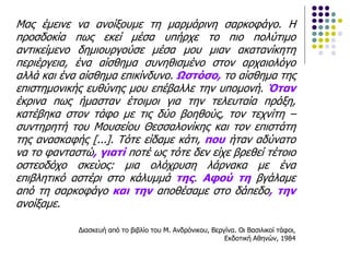 Μας έμεινε να ανοίξουμε τη μαρμάρινη σαρκοφάγο. Η
προσδοκία πως εκεί μέσα υπήρχε το πιο πολύτιμο
αντικείμενο δημιουργούσε μέσα μου μιαν ακατανίκητη
περιέργεια, ένα αίσθημα συνηθισμένο στον αρχαιολόγο
αλλά και ένα αίσθημα επικίνδυνο. Ωστόσο, το αίσθημα της
επιστημονικής ευθύνης μου επέβαλλε την υπομονή. Όταν
έκρινα πως ήμασταν έτοιμοι για την τελευταία πράξη,
κατέβηκα στον τάφο με τις δύο βοηθούς, τον τεχνίτη –
συντηρητή του Μουσείου Θεσσαλονίκης και τον επιστάτη
της ανασκαφής [...]. Τότε είδαμε κάτι, που ήταν αδύνατο
να το φανταστώ, γιατί ποτέ ως τότε δεν είχε βρεθεί τέτοιο
οστεοδόχο σκεύος: μια ολόχρυση λάρνακα με ένα
επιβλητικό αστέρι στο κάλυμμά της. Αφού τη βγάλαμε
από τη σαρκοφάγο και την αποθέσαμε στο δάπεδο, την
ανοίξαμε.
Διασκευή από το βιβλίο του Μ. Ανδρόνικου, Βεργίνα. Οι Βασιλικοί τάφοι,
Εκδοτική Αθηνών, 1984
 