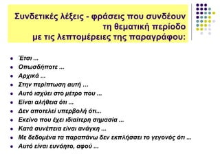  Έτσι ...
 Οπωσδήποτε ...
 Αρχικά ...
 Στην περίπτωση αυτή …
 Αυτό ισχύει στο µέτρο που ...
 Είναι αλήθεια ότι ...
 Δεν αποτελεί υπερβολή ότι...
 Εκείνο που έχει ιδιαίτερη σηµασία ...
 Κατά συνέπεια είναι ανάγκη ...
 Με δεδοµένα τα παραπάνω δεν εκπλήσσει το γεγονός ότι ...
 Αυτό είναι ευνόητο, αφού ...
Συνδετικές λέξεις - φράσεις που συνδέουν
τη θεματική περίοδο
με τις λεπτομέρειες της παραγράφου:
 