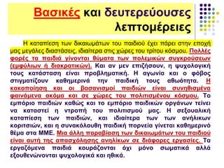 Βασικές και δευτερεύουσες
λεπτομέρειες
Η καταπίεση των δικαιωμάτων του παιδιού έχει πάρει στην εποχή
μας μεγάλες διαστάσεις, ιδιαίτερα στις χώρες του τρίτου κόσμου. Πολλές
φορές τα παιδιά γίνονται θύματα των πολεμικών συγκρούσεων
(εμφύλιων ή διακρατικών). Και αν μεν επιζήσουν, η ψυχολογική
τους κατάσταση είναι προβληματική. Η αγωνία και ο φόβος
στιγματίζουν καθημερινά την παιδική τους αθωότητα. Η
κακοποίηση και οι βασανισμοί παιδιών είναι συνηθισμένα
φαινόμενα ακόμα και σε χώρες του πολιτισμένου κόσμου. Το
εμπόριο παιδιών καθώς και το εμπόριο παιδικών οργάνων τείνει
να καταστεί η ντροπή του πολιτισμού μας. Η σεξουαλική
καταπίεση των παιδιών, και ιδιαίτερα των των ανήλικων
κοριτσιών, και η συνακόλουθη παιδική πορνεία γίνεται καθημερινό
θέμα στα ΜΜΕ. Μια άλλη παραβίαση των δικαιωμάτων του παιδιού
είναι αυτή της απασχόλησης ανηλίκων σε διάφορες εργασίες. Τα
εργαζόμενα παιδιά κουράζονται όχι μόνο σωματικά αλλά
εξουθενώνονται ψυχολογικά και ηθικά.
 