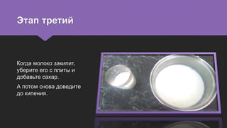 Этап третий
Когда молоко закипит,
уберите его с плиты и
добавьте сахар.
А потом снова доведите
до кипения.
 