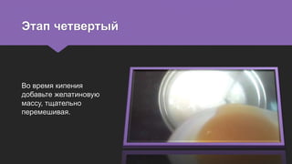 Этап четвертый
Во время кипения
добавьте желатиновую
массу, тщательно
перемешивая.
 