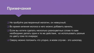 Примечания
 Не пробуйте растворенный желатин, он невкусный;
 Во время кипения молока в него можно добавить ваниль;
 Если вы хотите сделать несколько разноцветных слоев то вам
необходимо делать одни и те же действия, но использовать разные
по цвету соки по очереди;
 Сверху можно положить что угодно, в моем случае - это шоколад.
 