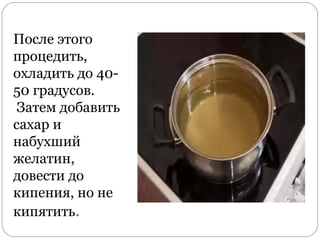 После этого
процедить,
охладить до 40-
50 градусов.
Затем добавить
сахар и
набухший
желатин,
довести до
кипения, но не
кипятить.
 