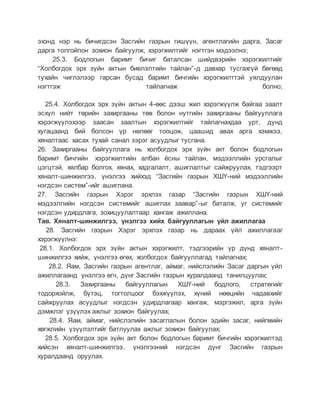 эхэнд нэр нь бичигдсэн Засгийн газрын гишүүн, агентлагийн дарга, Засаг
дарга толгойлон зохион байгуулж, хэрэгжилтийг нэгтгэн мэдээлнэ;
25.3. Бодлогын баримт бичиг баталсан шийдвэрийн хэрэгжилтийг
“Холбогдох эрх зүйн актын биелэлтийн тайлан”-д давхар тусгахгүй бөгөөд
тухайн чиглэлээр гарсан бусад баримт бичгийн хэрэгжилттэй уялдуулан
нэгтгэж тайлагнаж болно;
25.4. Холбогдох эрх зүйн актын 4-өөс дээш жил хэрэгжүүлж байгаа заалт
эсхүл нийт төрийн захиргааны төв болон нутгийн захиргааны байгууллага
хэрэгжүүлэхээр заасан заалтын хэрэгжилтийг тайлагнахдаа урт, дунд
хугацаанд бий болсон үр нөлөөг тооцож, цаашид авах арга хэмжээ,
хяналтаас хасах тухай санал зэрэг асуудлыг тусгана.
26. Захиргааны байгууллага нь холбогдох эрх зүйн акт болон бодлогын
баримт бичгийн хэрэгжилтийн албан ёсны тайлан, мэдээллийн урсгалыг
цэгцтэй, хялбар болгох, хянах, хадгалалт, ашиглалтыг сайжруулах, тэдгээрт
хяналт-шинжилгээ, үнэлгээ хийхэд “Засгийн газрын ХШҮ-ний мэдээллийн
нэгдсэн систем”-ийг ашиглана.
27. Засгийн газрын Хэрэг эрхлэх газар “Засгийн газрын ХШҮ-ний
мэдээллийн нэгдсэн системийг ашиглах заавар”-ыг баталж, уг системийг
нэгдсэн удирдлага, зохицуулалтаар хангаж ажиллана.
Тав. Хяналт-шинжилгээ, үнэлгээ хийх байгууллагын үйл ажиллагаа
28. Засгийн газрын Хэрэг эрхлэх газар нь дараах үйл ажиллагааг
хэрэгжүүлнэ:
28.1. Холбогдох эрх зүйн актын хэрэгжилт, тэдгээрийн үр дүнд хяналт-
шинжилгээ хийж, үнэлгээ өгөх, холбогдох байгууллагад тайлагнах;
28.2. Яам, Засгийн газрын агентлаг, аймаг, нийслэлийн Засаг даргын үйл
ажиллагаанд үнэлгээ өгч, дүнг Засгийн газрын хуралдаанд танилцуулах;
28.3. Захиргааны байгууллагын ХШҮ-ний бодлого, стратегийг
тодорхойлж, бүтэц, тогтолцоог бэхжүүлэх, хүний нөөцийн чадавхийг
сайжруулах асуудлыг нэгдсэн удирдлагаар хангаж, мэргэжил, арга зүйн
дэмжлэг үзүүлэх ажлыг зохион байгуулах;
28.4. Яам, аймаг, нийслэлийн засаглалын болон эдийн засаг, нийгмийн
хөгжлийн үзүүлэлтийг батлуулах ажлыг зохион байгуулах;
28.5. Холбогдох эрх зүйн акт болон бодлогын баримт бичгийн хэрэгжилтэд
хийсэн хяналт-шинжилгээ, үнэлгээний нэгдсэн дүнг Засгийн газрын
хуралдаанд оруулах.
 