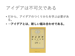 アイデアは不可欠である
• だから、アイデアのつくりかたを学ぶ必要があ
る。
• →アイデアとは、新しい組み合わせである。
 