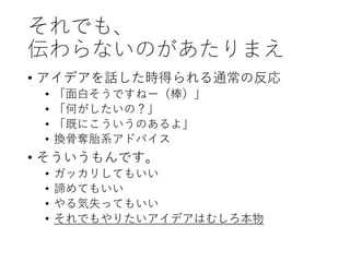 それでも、
伝わらないのがあたりまえ
• アイデアを話した時得られる通常の反応
• 「面白そうですねー（棒）」
• 「何がしたいの？」
• 「既にこういうのあるよ」
• 換骨奪胎系アドバイス
• そういうもんです。
• ガッカリしてもいい
• 諦めてもいい
• やる気失ってもいい
• それでもやりたいアイデアはむしろ本物
 