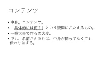 コンテンツ
• 中身。コンテンツ。
• 「具体的には何？」という疑問にこたえるもの。
• 一番大事で作るの大変。
• でも、名前さえあれば、中身が揃ってなくても
伝わりはする。
 