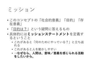ミッション
• このコンセプトの「社会的意義」「目的」「存
在意義」
• 「目的は？」という疑問に答えるもの
• 具体的にはミッションステートメントを定義す
るということ
• これがあると「何のためにやっている？」と立ち返
れる
• これがあると人を動かしやすい
• →なぜなら、人間は、意味／意義を感じられる活動
をしたいから。
 