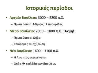 Ιστορικές περίοδοι
• Αρχαίο Βασίλειο: 3000 – 2200 π.Χ.
– Πρωτεύουσα: Μέμφις  πυραμίδες
• Μέσο Βασίλειο: 2050 – 1800 π.Χ. : Ακμή!
– Πρωτεύουσα: Θήβα
– Επιδρομές => οχύρωση
• Νέο Βασίλειο: 1600 – 1100 π.Χ.
– Η Αίγυπτος επεκτείνεται
– Θήβα  κοιλάδα των βασιλέων
 