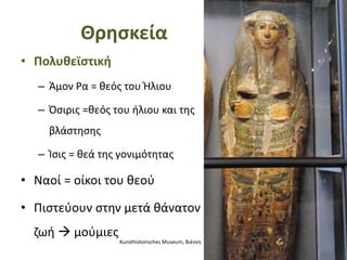 Θρησκεία
• Πολυθεϊστική
– Άμον Ρα = θεός του Ήλιου
– Όσιρις =θεός του ήλιου και της
βλάστησης
– Ίσις = θεά της γονιμότητας
• Ναοί = οίκοι του θεού
• Πιστεύουν στην μετά θάνατον
ζωή  μούμιες
Kunsthistorisches Museum, Βιέννη
 