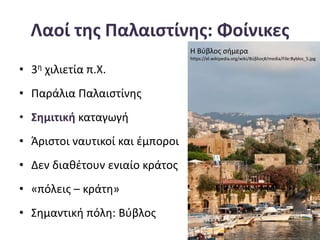 Λαοί της Παλαιστίνης: Φοίνικες
• 3η χιλιετία π.Χ.
• Παράλια Παλαιστίνης
• Σημιτική καταγωγή
• Άριστοι ναυτικοί και έμποροι
• Δεν διαθέτουν ενιαίο κράτος
• «πόλεις – κράτη»
• Σημαντική πόλη: Βύβλος
Η Βύβλος σήμερα
https://el.wikipedia.org/wiki/Βύβλος#/media/File:Byblos_5.jpg
 