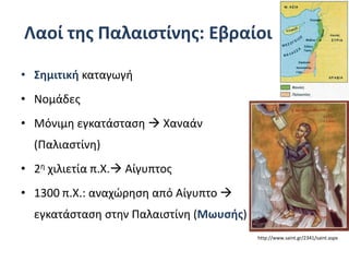 Λαοί της Παλαιστίνης: Εβραίοι
• Σημιτική καταγωγή
• Νομάδες
• Μόνιμη εγκατάσταση  Χαναάν
(Παλιαστίνη)
• 2η χιλιετία π.Χ. Αίγυπτος
• 1300 π.Χ.: αναχώρηση από Αίγυπτο 
εγκατάσταση στην Παλαιστίνη (Μωυσής)
http://www.saint.gr/2341/saint.aspx
 