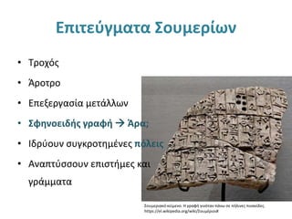 Επιτεύγματα Σουμερίων
• Τροχός
• Άροτρο
• Επεξεργασία μετάλλων
• Σφηνοειδής γραφή  Άρα;
• Ιδρύουν συγκροτημένες πόλεις
• Αναπτύσσουν επιστήμες και
γράμματα
Σουμεριακό κείμενο. Η γραφή γινόταν πάνω σε πήλινες πινακίδες.
https://el.wikipedia.org/wiki/Σουμέριοι#
 