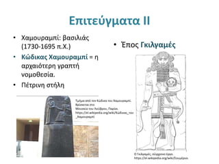 Επιτεύγματα ΙΙ
• Χαμουραμπί: βασιλιάς
(1730-1695 π.Χ.)
• Κώδικας Χαμουραμπί = η
αρχαιότερη γραπτή
νομοθεσία.
• Πέτρινη στήλη
• Έπος Γκιλγαμές
Ο Γκιλγαμές, σύγχρονο έργο.
https://el.wikipedia.org/wiki/Σουμέριοι
Τμήμα από τον Κώδικα του Χαμουραμπί.
Βρίσκεται στο
Μουσείο του Λούβρου, Παρίσι.
https://el.wikipedia.org/wiki/Κώδικας_του
_Χαμουραμπί
 